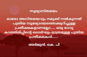 സൂര്യാസ്തമയം 

ഓരോ അസ്തമയവും നമുക്ക് നൽകുന്നത് പുതിയ സൂര്യോദയത്തെക്കുറിച്ചുള്ള പ്രതീക്ഷകളാണല്ലോ..... ഒരു രാവു കാത്തിരിപ്പിന്റെ ദൈർഘ്യം മാത്രമുള്ള പുതിയ പ്രതീക്ഷകൾ...... 

അർജുൻ. കെ. പി