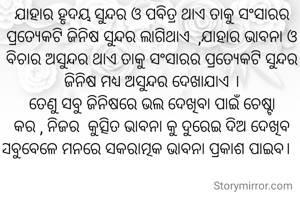 
                                                                                ଯାହାର ହୃଦୟ ସୁନ୍ଦର ଓ ପବିତ୍ର ଥାଏ ତାକୁ ସଂସାରର ପ୍ରତ୍ୟେକଟି ଜିନିଷ ସୁନ୍ଦର ଲାଗିଥାଏ  ,ଯାହାର ଭାବନା ଓ ବିଚାର ଅସୁନ୍ଦର ଥାଏ ତାକୁ ସଂସାରର ପ୍ରତ୍ୟେକଟି ସୁନ୍ଦର  ଜିନିଷ ମଧ୍ୟ ଅସୁନ୍ଦର ଦେଖାଯାଏ ।
ତେଣୁ ସବୁ ଜିନିଷରେ ଭଲ ଦେଖିବା ପାଇଁ ଚେଷ୍ଟା କର , ନିଜର  କୁତ୍ସିତ ଭାବନା କୁ ଦୁରେଇ ଦିଅ ଦେଖିବ  ସବୁବେଳେ ମନରେ ସକରାତ୍ମକ ଭାବନା ପ୍ରକାଶ ପାଇବ।   

