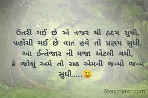 ઉતરી ગઈ છે એ નજર થી હ્રદય સુધી,
પહોંચી ગઈ છે વાત હવે તો પ્રણય સુધી,
આ ઈન્તેજાર ની મજા એટલી ગમી,
કે જોશું અમે તો રાહ એમની જન્મો જન્મ સુધી.....😊 

