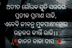 ଅତୀତ ଗୌରବ ସ୍ମୃତି ସଉରଭ
ପ୍ରତୀକ ପ୍ରମାଣ ସାଜି,
ଏବେବି ଜୀବନ୍ତ ମୁକସାକ୍ଷୀହୋଇ
ଉତ୍କଳର କୀର୍ତ୍ତି ରାଜି।।
🥀କାନନ ବାଳା ଦାସ🥀
