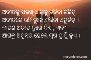 ଅତୀତକୁ ପରଖି ଆଗକୁ ବଢ଼ିବା ଉଚ୍ଚିତ୍
ଅତୀତରେ ରହି ଦୁଃଖ କରିବା ଅନୁଚିତ୍ ।
କାରଣ ଅତୀତ ଦୁଃଖ ଦିଏ , ଏବଂ
ଆଗକୁ ଅଗ୍ରସର ହେଲେ ସୁଖ ପ୍ରାପ୍ତି ହୁଏ ।