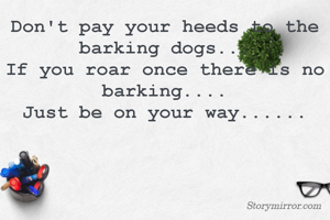Don't pay your heeds to the barking dogs...
If you roar once there is no barking....
Just be on your way......