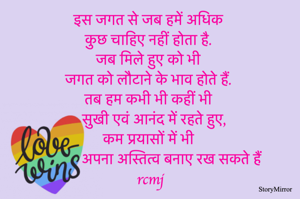 इस जगत से जब हमें अधिक कुछ चाहिए नहीं होता है 
जब मिले हुए को भी जगत को लौटाने के भाव होते हैं 
तब हम कभी भी कहीं भी सुखी एवं आनंद में रहते हुए 
कम प्रयासों में भी अपना अस्तित्व बनाए रख सकते हैं