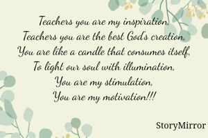 Teachers you are my inspiration,
Teachers you are the best God's creation,
You are like a candle that consumes itself,
To light our soul with illumination,
You are my stimulation,
You are my motivation!!!