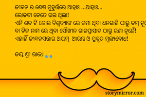 

ଜୀବନ ର ଶେଷ ମୁହୂର୍ତ୍ତରେ ଆହାଃ ...ଆହାଃ...
ଲୋକଟା କେତେ ଭଲ ଥିଲା!
ଏହି ଶବ୍ଦ ଟି କୋଉ ବିଶ୍ଵବ୍ଯାଙ୍କ ରେ ଜମା ଥିବା ଧନରାଶି ଠାରୁ କମ୍ ନୂହେଁ ବା ନିଜ ନାମ ରେ ଥିବା ସୌଖୀନ ରାଜପ୍ରାସାଦ ଠାରୁ ଉଣା ନୂହେଁ!
ଏହାହିଁ ଜୀବନସତ୍ତାର ଅୟମ୍  ଆରମ୍ଭ ଓ ପ୍ରକୃତ ମୂଲ୍ୟବୋଧ!

ଜୟ ଶ୍ରୀ ରାଧେ 🙏 