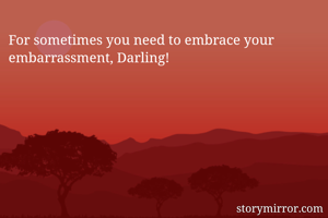 For sometimes you need to embrace your embarrassment, Darling! 