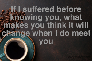 If I suffered before knowing you, what makes you think it will change when I do meet you