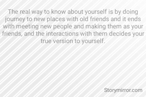 The real way to know about yourself is by doing journey to new places with old friends and it ends with meeting new people and making them as your friends, and the interactions with them decides your true version to yourself.