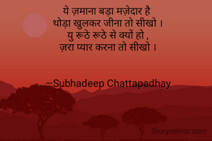 ये ज़माना बड़ा मज़ेदार है 
थोड़ा खुलकर जीना तो सीखो ।
यु रूठे रूठे से क्यों हो ,
ज़रा प्यार करना तो सीखो ।


—Subhadeep Chattapadhay