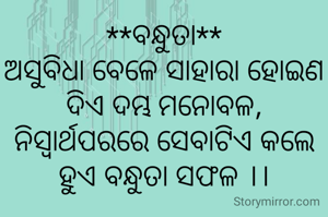 **ବନ୍ଧୁତା**
ଅସୁବିଧା ବେଳେ ସାହାରା ହୋଇଣ
ଦିଏ ଦମ୍ଭ ମନୋବଳ,
ନିସ୍ୱାର୍ଥପରରେ ସେବାଟିଏ କଲେ
ହୁଏ ବନ୍ଧୁତା ସଫଳ ।।