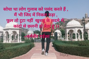 सोचा था लोग गुलाब को पसंद करते हैं ,
मैं भी जिद में निकल पड़ा ,
फूल तो टूटा नहीं  खुशबू के सदमे में,
 कांटो से छलनी हो बैठा हूं ।।

   –धर्मवीर राईका 

      