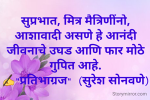 सुप्रभात, मित्र मैत्रिणींनो,
आशावादी असणे हे आनंदी जीवनाचे उघड आणि फार मोठे गुपित आहे.
✍"प्रतिभाग्रज"  (सुरेश सोनवणे)