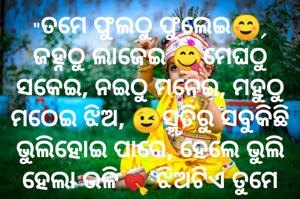 "ତମେ ଫୁଲଠୁ ଫୁଲେଇ☺, ଜହ୍ନଠୁ ଲାଜେଇ 😋ମେଘଠୁ ସକେଇ, ନଇଠୁ ମନେଇ, ମହୁଠୁ ମଠେଇ ଝିଅ, 😉ସ୍ମୃତିରୁ ସବୁକିଛି ଭୁଲିହୋଇ ପାରେ, ହେଲେ ଭୁଲି ହେଲା ଭଳି💘 ଝିଅଟିଏ ତୁମେ ନୁହଁ.....👯👯"