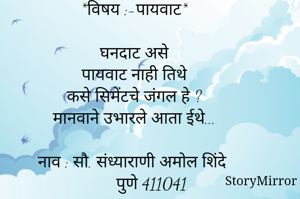 

*विषय :-पायवाट*

घनदाट असे
पायवाट नाही तिथे
कसे सिमेंटचे जंगल हे ?
मानवाने उभारले आता ईथे...

नाव : सौ. संध्याराणी अमोल शिंदे
        पुणे 411041