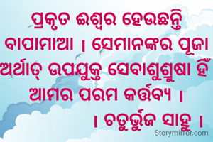 ପ୍ରକୃତ ଈଶ୍ୱର ହେଉଛନ୍ତି ବାପାମାଆ । ସେମାନଙ୍କର ପୂଜା ଅର୍ଥାତ୍ ଉପଯୁକ୍ତ ସେବାଶୁଶ୍ରୁଷା ହିଁ ଆମର ପରମ କର୍ତ୍ତବ୍ୟ ।
                । ଚତୁର୍ଭୁଜ ସାହୁ ।