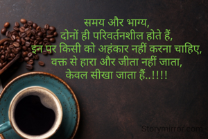 समय और भाग्य,
दोनों ही परिवर्तनशील होते हैं,
इन पर किसी को अहंकार नहीं करना चाहिए,
वक्त से हारा और जीता नहीं जाता,
केवल सीखा जाता हैं..!!!!

                                