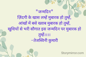 "जन्मदिन"
ज़िंदगी के खास लम्हें मुबारक हो तुम्हें,
आंखों में बसे ख्वाब मुबारक हो तुम्हें,
खुशियों से भरी सौगात इस जन्मदिन पर मुबारक हो तुम्हें।।।।
-तेजस्विनी कुमारी
