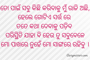 ତୋ ପାଇଁ ସବୁ କିଛି କରିବାକୁ ମୁଁ ରାଜି ଅଛି, ହେଲେ ଗୋଟିଏ ସର୍ତ୍ତ ରେ 
ତତେ କଥା ଦେବାକୁ ପଡ଼ିବ 
ପରିସ୍ଥିତି ଯାହା ବି ହେଉ ତୁ ସବୁବେଳେ
ମୋ ପାଖରେ ନୁହେଁ ମୋ ସାଙ୍ଗରେ ରହିବୁ ।