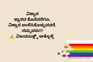 ವಿಶ್ವಾಸ
ಶ್ವಾಸದ ಕೊನೆವರೆಗೂ,
ವಿಶ್ವಾಸ ಉಳಿಸಿಕೊಳ್ಳುವವರೆ,
ನಮ್ಮವರು!!!
✍️ ವಿಜಯಲಕ್ಷ್ಮಿ ಅಳ್ಳೊಳ್ಳಿ 