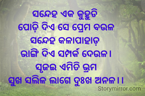 ସନ୍ଦେହ ଏକ କୁହୁଡି 
ପୋଡ଼ି ଦିଏ ସେ ପ୍ରେମ ବଉଳ
ସନ୍ଦେହ କଳାପାହାଡ଼ 
ଭାଙ୍ଗି ଦିଏ ସମ୍ପର୍କ ଦେଉଳ।
ସୃଜଇ ଏମିତି ଭ୍ରମ
ସୁଖ ସଲିଳ ଲାଗେ ଦୁଃଖ ଅନଳ।।
