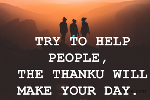 TRY TO HELP PEOPLE, 
THE THANKU WILL MAKE YOUR DAY. 
