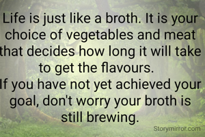 Life is just like a broth. It is your choice of vegetables and meat that decides how long it will take to get the flavours.  
If you have not yet achieved your goal, don't worry your broth is still brewing.