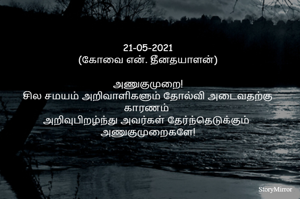 21-05-2021
(கோவை என். தீனதயாளன்)
அணுகுமுறை!
சில சமயம் அறிவாளிகளும் தோல்வி அடைவதற்கு காரணம் 
அறிவுபிறழ்ந்து அவர்கள் தேர்ந்தெடுக்கும்  அணுகுமுறைகளே!
