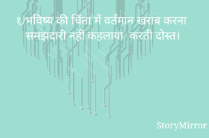 १)भविष्य की चिंता में वर्तमान खराब करना समझदारी नहीं कहलाया करती दोस्त।
२) शिक्षा की जड़ें धीरे धीरे ही फैलकर बड़े वृक्ष का आकार लिया करती हैं दोस्त।
३) प्रौद्योगिकी ने मानव जीवन अति सुलभ बना दिया है दोस्त।
४)सकारात्मक व्यक्ति मुसीबतों से लड़ना अच्छी तरह से जानता है दोस्त।
५) एकता  ही जीवन का आनंद मिला करता 
६) यात्राएं मनोरंजन के साथ शिक्षाएं प्रदान किया करती है दोस्त।