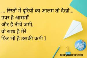 ... रिस्तों में दूरियों का आलम तो देखो...
उपर है आसमाँ 
और है नीचे ज़मी, 
वो साथ है मेरे 
फिर भी है उसकी कमी l