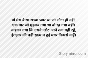 वो मेरा कैसा सच्चा प्यार था जो लौटा ही नहीं,
एक बार जो मुड़कर गया था वो रह गया वहीं।
कहकर गया कि उसके लौट आने तक यहीं रहूँ,
इंतज़ार की घड़ी ख़त्म न हुई मगर किससे कहूँ।