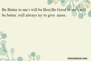 Be Better to me i will be Best,Be Good to me i will be better ,will always try to give  more.