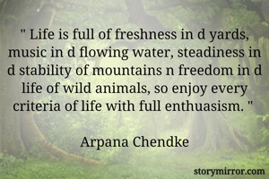 " Life is full of freshness in d yards, music in d flowing water, steadiness in d stability of mountains n freedom in d life of wild animals, so enjoy every criteria of life with full enthuasism. " 

Arpana Chendke
