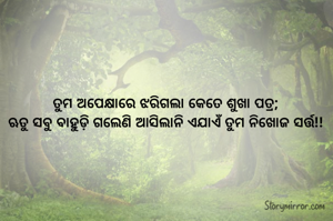 ତୁମ ଅପେକ୍ଷାରେ ଝରିଗଲା କେତେ ଶୁଖା ପତ୍ର;
ଋତୁ ସବୁ ବାହୁଡ଼ି ଗଲେଣି ଆସିଲାନି ଏଯାଏଁ ତୁମ ନିଖୋଜ ସର୍ତ୍ତ!!