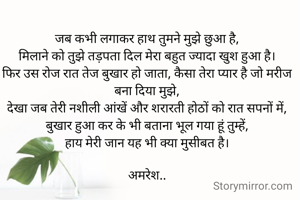 जब कभी लगाकर हाथ तुमने मुझे छुआ है,
मिलाने को तुझे तड़पता दिल मेरा बहुत ज्यादा खुश हुआ है‌।
फिर उस रोज रात तेज बुखार हो जाता, कैसा तेरा प्यार है जो मरीज बना दिया मुझे,
देखा जब तेरी नशीली आंखें और शरारती होठों को रात सपनों में,
बुखार हुआ कर के भी बताना भूल गया हूं तुम्हें,
हाय मेरी जान यह भी क्या मुसीबत है।

अमरेश..