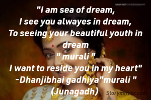 "I am sea of dream,
I see you alwayes in dream,
To seeing your beautiful youth in dream
" murali "
I want to reside you in my heart"
-Dhanjibhai gadhiya"murali "
(Junagadh) 