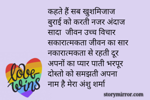 कहते हैं सब खुशमिजाज
बुराई को करती नजर अंदाज
सादा  जीवन उच्च विचार 
सकारात्मकता जीवन का सार
नकारात्मकता से रहती दूर
अपनों का प्यार पाती भरपूर
दोस्तो को समझती अपना 
नाम है मेरा अंशु शर्मा

