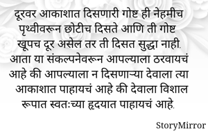 दूरवर आकाशात दिसणारी गोष्ट ही नेहमीच पृथ्वीवरून छोटीच दिसते आणि ती गोष्ट खूपच दूर असेल तर ती दिसत सुद्धा नाही. आता या संकल्पनेवरून आपल्याला ठरवायचं आहे की आपल्याला न दिसणाऱ्या देवाला त्या आकाशात पाहायचं आहे की देवाला विशाल रूपात स्वतःच्या हृदयात पाहायचं आहे.