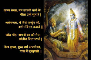 
कृष्ण सखा, बन सारथी पार्थ के, 
                  गीता उन्हे सुनाते |

असंमजस, में फँसे अर्जुन को, 
                  दर्शन विराट कराते ||

छोड़ मोह, अपनो का कौन्तेय,
                  गांडीव फिर उठाते |

देख कृष्ण, युध्द धर्म अधर्म का, 
                  गाल में मुस्कुराते ||
