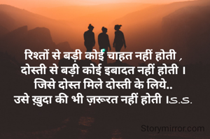 रिश्तों से बड़ी कोई चाहत नहीं होती ,
दोस्ती से बड़ी कोई इबादत नहीं होती ।
जिसे दोस्त मिले दोस्ती के लिये..
उसे ख़ुदा की भी ज़रूरत नहीं होती ।S.S.