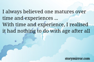 I always believed one matures over time and experiences ...
With time and experience, I realised it had nothing to do with age after all