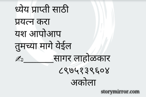 ध्येय प्राप्ती साठी 
प्रयत्न करा
यश आपोआप 
तुमच्या मागे येईल
✍_______सागर लाहोळकार
                  ८९७५१३९६०४
                       अकोला 