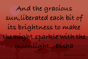 And the gracious sun,liberated each bit of its brightness to make the night sparkle with the moonlight...Eisha