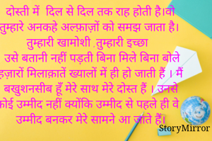 दोस्ती में  दिल से दिल तक राह होती है।वो तुम्हारे अनकहे अल्फ़ाज़ों को समझ जाता है।
तुम्हारी खामोशी ,तुम्हारी इच्छा
उसे बतानी नहीं पड़ती बिना मिले बिना बोले हज़ारों मिलाक़ातें ख्यालों में ही हो जाती हैं । मैं 
खुशनसीब हूँ मेरे साथ मेरे दोस्त हैं । उनसे कोई उम्मीद नहीं क्योंकि उम्मीद से पहले ही वे उम्मीद बनकर मेरे सामने आ जाते हैं।


