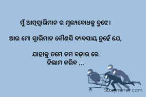 ମୁଁ ଆତ୍ମସ୍ଵାଭିମାନ ର ମୂଲ୍ୟବୋଧକୁ ବୁଝେ।

ଆଉ ମୋ ସ୍ଵାଭିମାନ କୌଣସି ବ୍ୟବସାୟ ନୁହେଁ ଯେ,

ଯାହାକୁ ତମେ ତମ ବଜ଼ାର ରେ
ନିଲାମ କରିବ ...
