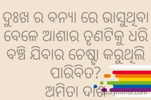 ଦୁଃଖ ର ବନ୍ୟା ରେ ଭାସୁଥିବା ବେଳେ ଆଶାର ତୃଣଟିକୁ ଧରି ବଞ୍ଚି ଯିବାର ଚେଷ୍ଟା କରୁଥିଲି
ପାରିବିତ?
ଅମିତା ଦାଶ