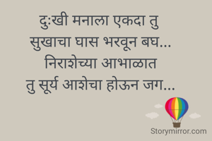दुःखी मनाला एकदा तु  
सुखाचा घास भरवून बघ... 
निराशेच्या आभाळात 
तु सूर्य आशेचा होऊन जग... 
