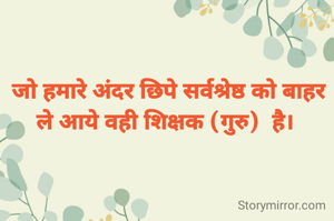 जो हमारे अंदर छिपे सर्वश्रेष्ठ को बाहर ले आये वही शिक्षक (गुरु)  है। 

