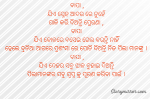 ବାପା ,
ଯିଏ ସ୍ନେହ ଆଦର ରେ ନୁହେଁ 
ଗାଳି କରି ଦିଅନ୍ତି ପ୍ରେରଣା , 
ବାପା 
ଯିଏ କୋଳରେ ବସେଇ ଗେଲ କରନ୍ତି ନାହିଁ 
ହେଲେ ଦୁନିଆ ଆଗରେ ପ୍ରଶଂସା ରେ ପୋତି ଦିଅନ୍ତି ନିଜ ପିଲା ମାନଙ୍କୁ । 
ବାପା ,
ଯିଏ ଦେହର ସବୁ ଝାଳ ବୁହାଇ ଦିଅନ୍ତି 
ପିଲାମାନଙ୍କର ସବୁ ସ୍ଵପ୍ନ କୁ ପୂରଣ କରିବା ପାଇଁ । 
