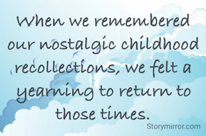 When we remembered our nostalgic childhood recollections, we felt a yearning to return to those times.