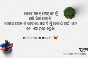 ଗୋଟେ ଅଜବ୍ ମୋଡ୍ ରେ ମୁଁ
ଆଜି ଛିଡ଼ା ହେଇଚି।
ହଜାରେ ଲୋକ ଙ୍କ ଗହଣରେ ଥାଇ ବି ମୁଁ କେଜାଣି କାଇଁ ଏତେ
ଏକା ଏକା ମନେ କରୁଛି।

mahima m maahi 🦋